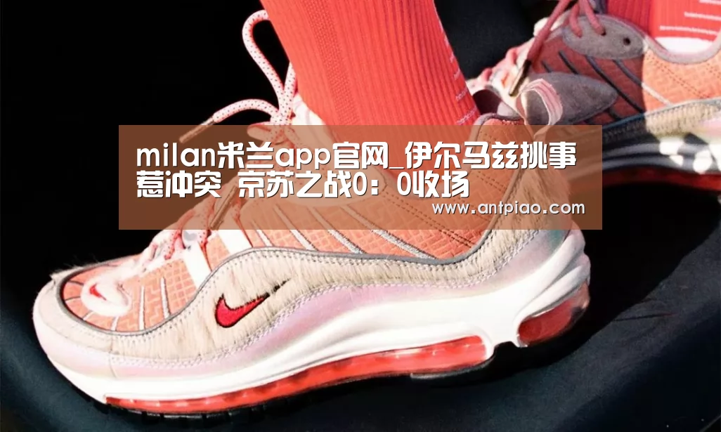 milan米兰app官网_伊尔马兹挑事惹冲突 京苏之战0:0收场(图2) 米兰官方网站
